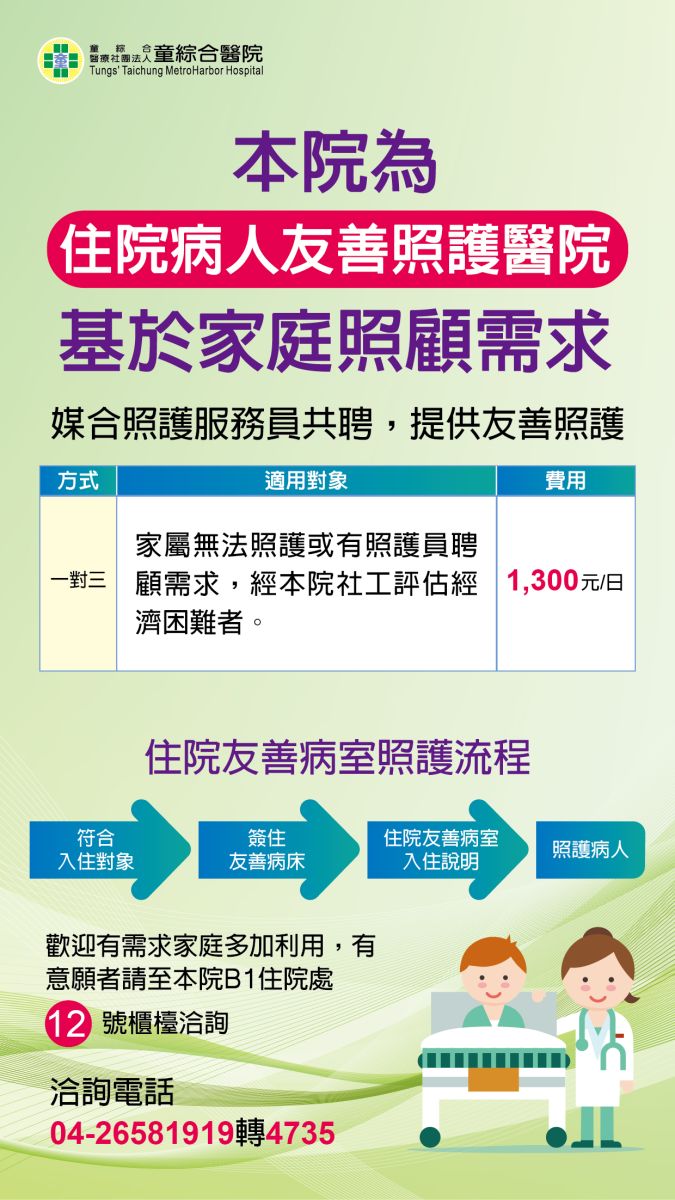 住院病人友善照護醫院，基於家庭照顧需求，媒合照護服務員共聘，適用對象：家屬無法照護或有照護員聘顧需求，且符合下列條件之一者：1.經本院社工評估經濟困難者 、2.胸腔內科病人，費用每日1100元，歡迎有需求家庭多加利用，洽詢電話04-26581919轉4735